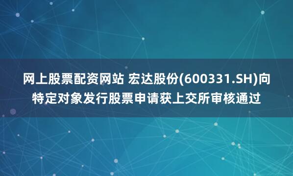 网上股票配资网站 宏达股份(600331.SH)向特定对象发行股票申请获上交所审核通过