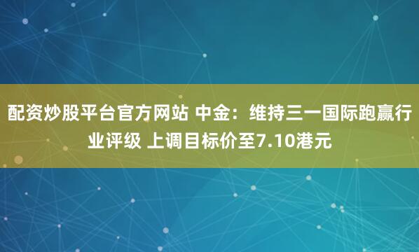 配资炒股平台官方网站 中金：维持三一国际跑赢行业评级 上调目标价至7.10港元