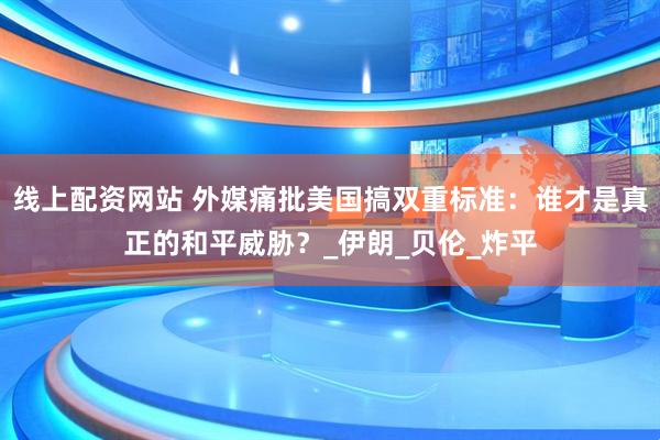 线上配资网站 外媒痛批美国搞双重标准：谁才是真正的和平威胁？_伊朗_贝伦_炸平