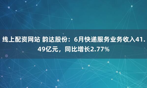 线上配资网站 韵达股份：6月快递服务业务收入41.49亿元，同比增长2.77%