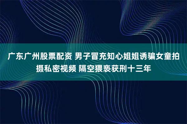 广东广州股票配资 男子冒充知心姐姐诱骗女童拍摄私密视频 隔空猥亵获刑十三年