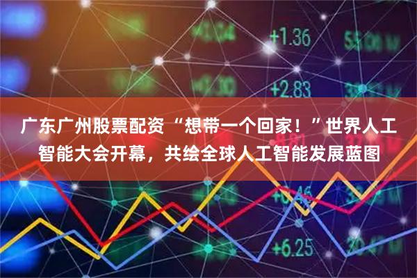 广东广州股票配资 “想带一个回家！”世界人工智能大会开幕，共绘全球人工智能发展蓝图