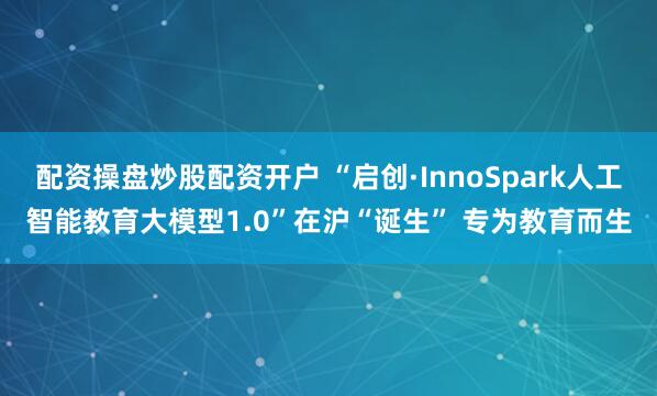 配资操盘炒股配资开户 “启创·InnoSpark人工智能教育大模型1.0”在沪“诞生” 专为教育而生