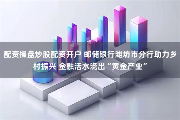 配资操盘炒股配资开户 邮储银行潍坊市分行助力乡村振兴 金融活水浇出“黄金产业”