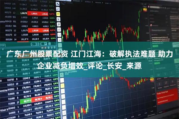 广东广州股票配资 江门江海：破解执法难题 助力企业减负增效_评论_长安_来源