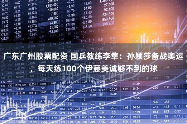 广东广州股票配资 国乒教练李隼：孙颖莎备战奥运，每天练100个伊藤美诚够不到的球