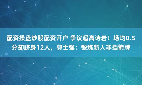 配资操盘炒股配资开户 争议超高诗岩！场均0.5分却跻身12人，郭士强：锻炼新人非挡箭牌