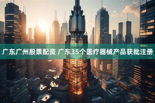广东广州股票配资 广东35个医疗器械产品获批注册