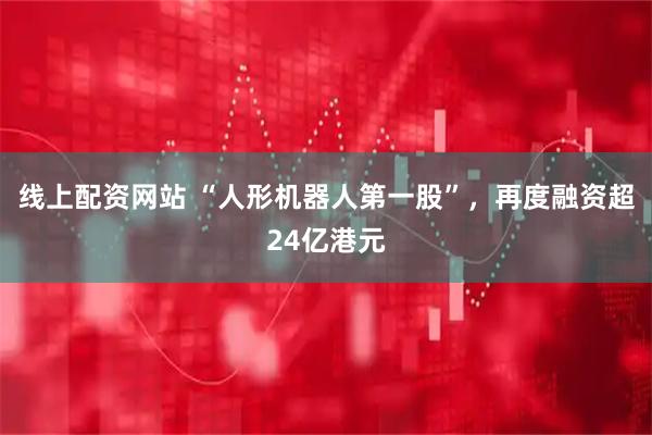 线上配资网站 “人形机器人第一股”，再度融资超24亿港元