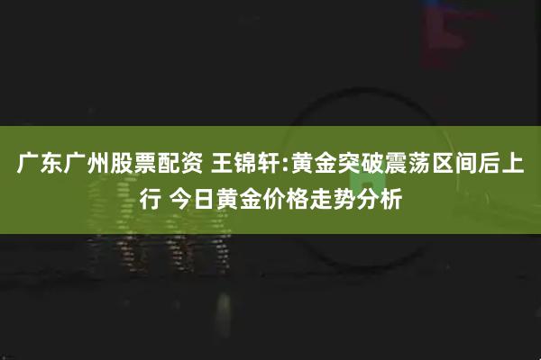 广东广州股票配资 王锦轩:黄金突破震荡区间后上行 今日黄金价格走势分析