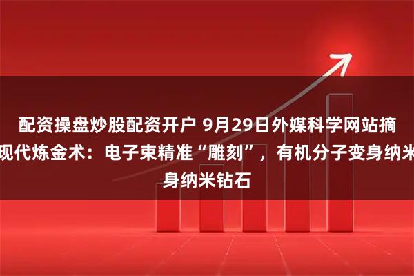 配资操盘炒股配资开户 9月29日外媒科学网站摘要：现代炼金术：电子束精准“雕刻”，有机分子变身纳米钻石