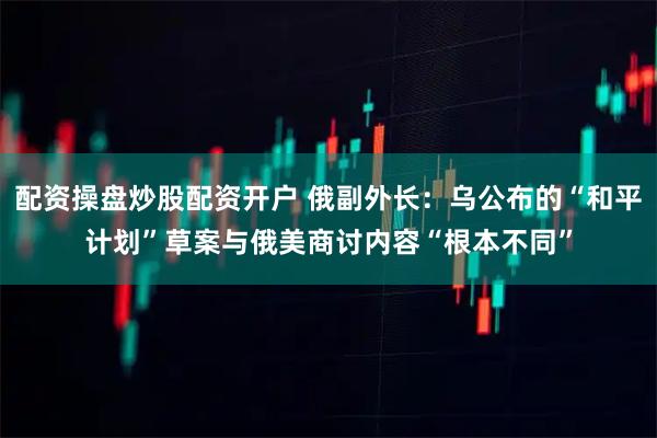 配资操盘炒股配资开户 俄副外长：乌公布的“和平计划”草案与俄美商讨内容“根本不同”