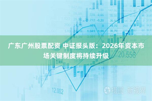 广东广州股票配资 中证报头版：2026年资本市场关键制度将持续升级