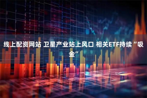 线上配资网站 卫星产业站上风口 相关ETF持续“吸金”